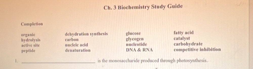 Ch. 3 Biochemistry Study Guide
Completion
organic dehydration synthesis glucose fatty acid
hydrolysis carbon glycogen catalyst
active site nucleic acid nuclcotide carbohydrate
peptide denaturation DNA & RNA competitive inhibition
1. _is the monosaccharide produced through photosynthesis.