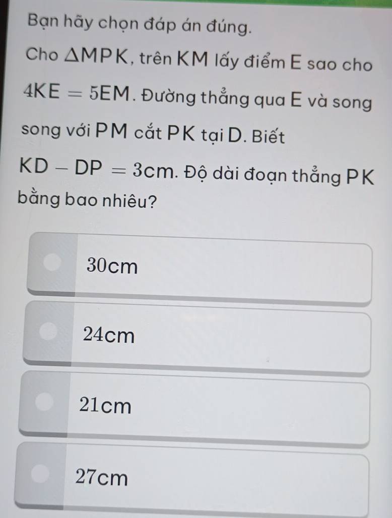 Bạn hãy chọn đáp án đúng.
Cho △ MPK , trên KM lấy điểm E sao cho
4KE=5EM. Đường thẳng qua E và song
song với PM cắt PK tại D. Biết
KD-DP=3cm. Độ dài đoạn thẳng PK
bằng bao nhiêu?
30cm
24cm
21cm
27cm