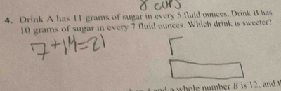 Drink A has I1 grams of sugar in every 5 fluid ounces. Drink B has
10 grams of sugar in every 7 fluid ounces. Which drink is sweeter? 
whole number B is 12. and t