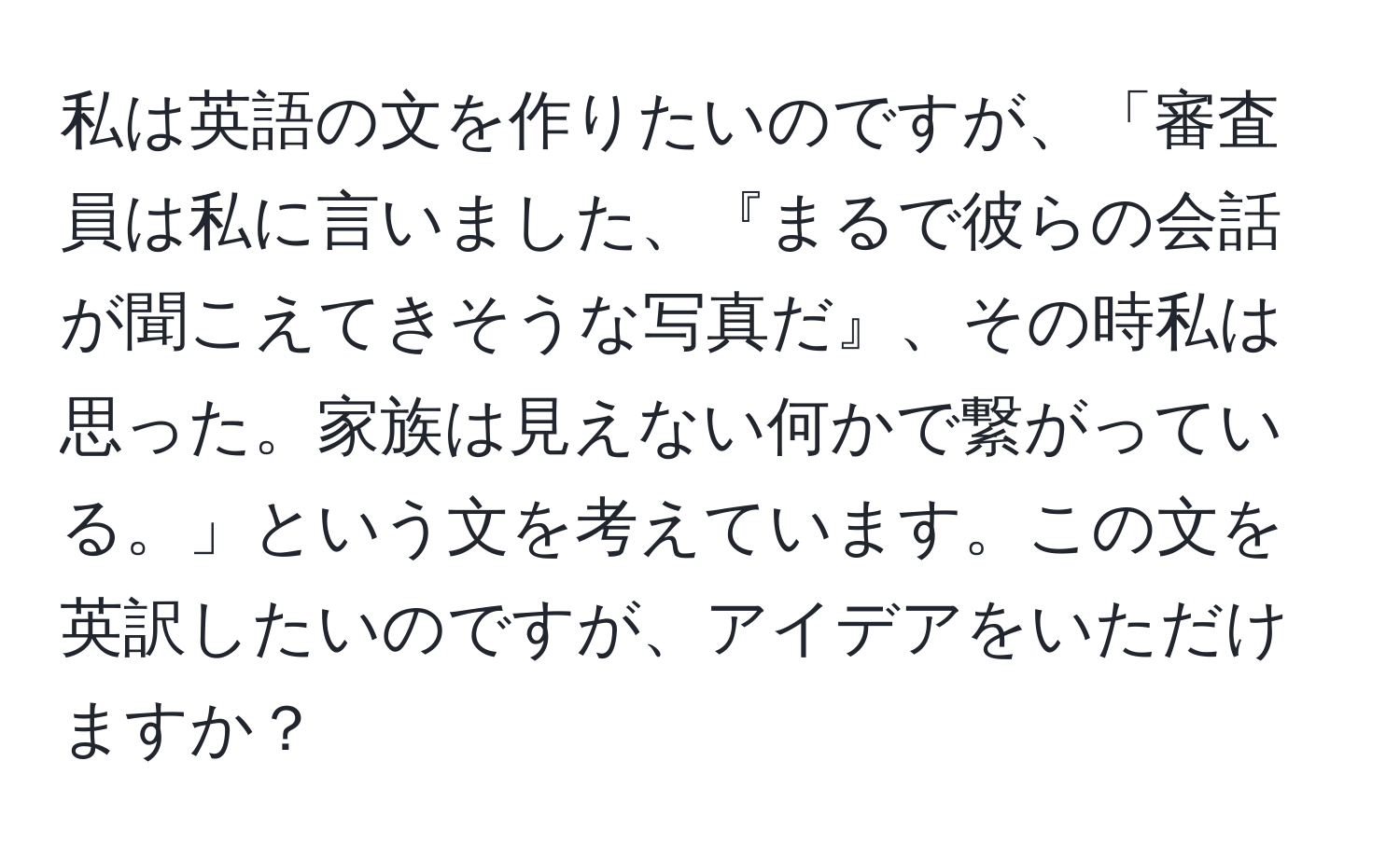 私は英語の文を作りたいのですが、「審査員は私に言いました、『まるで彼らの会話が聞こえてきそうな写真だ』、その時私は思った。家族は見えない何かで繋がっている。」という文を考えています。この文を英訳したいのですが、アイデアをいただけますか？