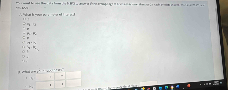 You want to use the data from the NSFG to answer if the average age at first birth is lower than age 25. Again the data showed, n=3,146, overline x=23.153 , and
s=5.658. 
A. What is your parameter of interest?

overline x_1-overline x_2
μ
mu _1-mu _2
p
P_1-P_2
hat p_1· hat p_2
p
ρ
r
B. What are your hypotheses?
H_0 : 。
H_a : 
*
ort? Round to three decimal places