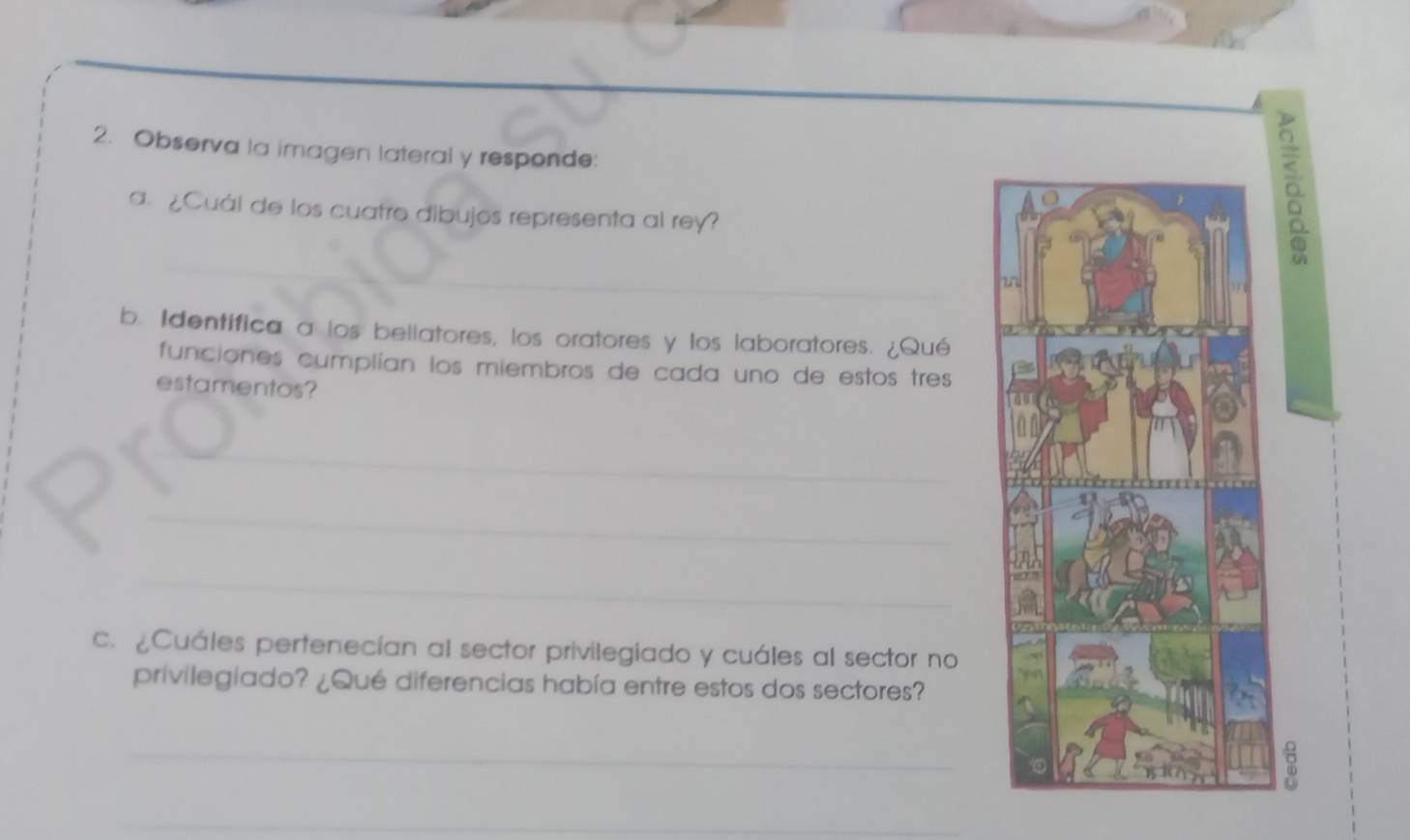 Observa la imagen lateral y responde: 
a. ¿Cuál de los cuatro dibujos representa al rey? 
_ 
b. Identifica a los bellatores, los oratores y los laboratores. ¿Qué 
funciones cumplían los miembros de cada uno de estos tres 
estamentos? 
_ 
_ 
_ 
c. ¿Cuáles pertenecían al sector privilegiado y cuáles al sector no 
privilegiado? ¿Qué diferencias había entre estos dos sectores? 
_ 
_