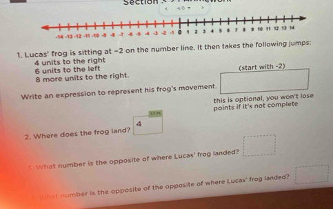 section 4/6 π ) 
1. Lucas' frog is sitting at −2 on the number line. It then takes the following jumps:
4 units to the right
6 units to the left
8 more units to the right. (start with -2) 
Write an expression to represent his frog's movement. 
this is optional, you won't lose 
points if it's not complete 
4 
2. Where does the frog land? 
3 What number is the opposite of where Lucas' frog landed? 
What number is the opposite of the opposite of where Lucas' frog landed?