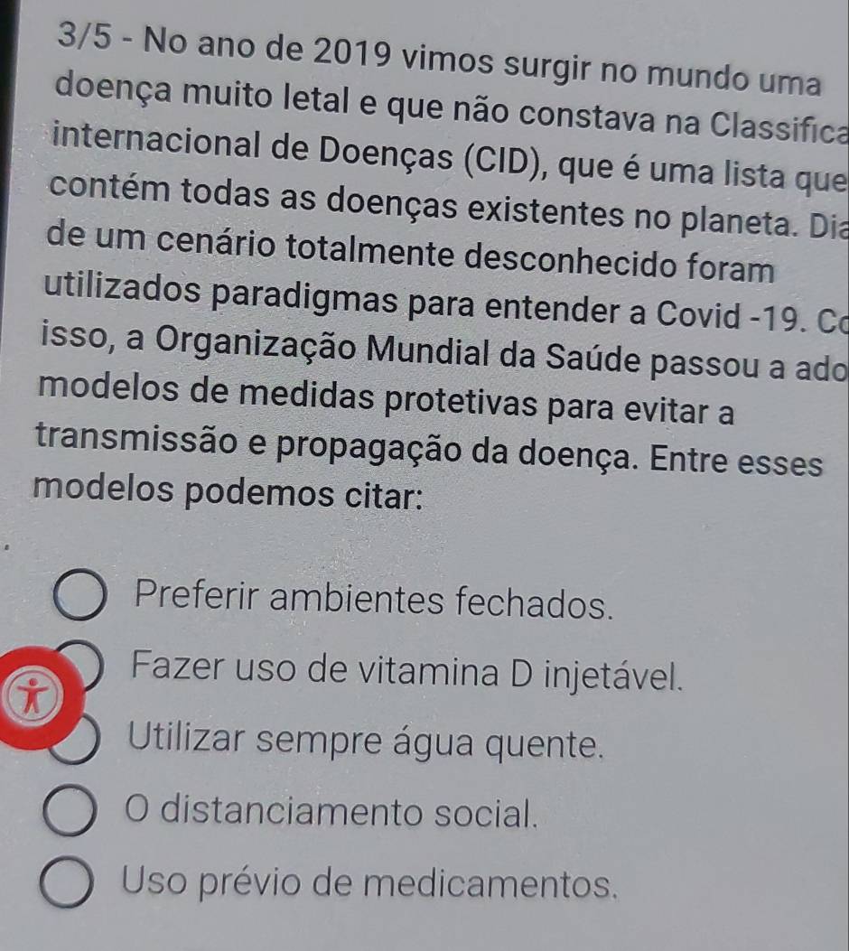 3/5 - No ano de 2019 vimos surgir no mundo uma
doença muito letal e que não constava na Classifica
internacional de Doenças (CID), que é uma lista que
contém todas as doenças existentes no planeta. Dia
de um cenário totalmente desconhecido foram
utilizados paradigmas para entender a Covid -19. Co
isso, a Organização Mundial da Saúde passou a ado
modelos de medidas protetivas para evitar a
transmissão e propagação da doença. Entre esses
modelos podemos citar:
Preferir ambientes fechados.
Fazer uso de vitamina D injetável.
i
Utilizar sempre água quente.
O distanciamento social.
Uso prévio de medicamentos.