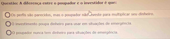 A diferença entre o poupador e o investidor é que:
Os perfis são parecidos, mas o poupador não nveste para multiplicar seu dinheiro.
O investimento poupa dinheiro para usar em situações de emergência.
O poupador nunca tem dinheiro para situações de emergência.