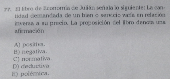 El libro de Economía de Julián señala lo siguiente: La can-
tidad demandada de un bien o servicio varía en relación
inversa a su precio. La proposición del libro denota una
afirmación
A) positiva.
B) negativa.
C) normativa.
D) deductiva.
E) polémica.