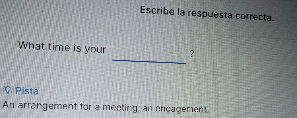 Escribe la respuesta correcta. 
_ 
What time is your 
? 
Pista 
An arrangement for a meeting; an engagement.