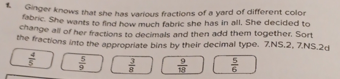 Ginger knows that she has various fractions of a yard of different color 
fabric. She wants to find how much fabric she has in all. She decided to 
change all of her fractions to decimals and then add them together. Sort 
the fractions into the appropriate bins by their decimal type. 7.NS.2, 7.NS.2d
 4/5   5/9   3/8   9/18   5/6 