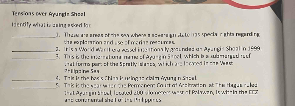 Tensions over Ayungin Shoal 
Identify what is being asked for. 
_1. These are areas of the sea where a sovereign state has special rights regarding 
the exploration and use of marine resources. 
_2. It is a World War II-era vessel intentionally grounded on Ayungin Shoal in 1999. 
_3. This is the international name of Ayungin Shoal, which is a submerged reef 
that forms part of the Spratly Islands, which are located in the West 
Philippine Sea. 
_4. This is the basis China is using to claim Ayungin Shoal. 
_5. This is the year when the Permanent Court of Arbitration at The Hague ruled 
that Ayungin Shoal, located 200 kilometers west of Palawan, is within the EEZ 
and continental shelf of the Philippines.