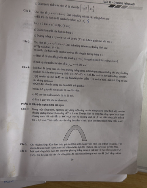 TDán 10 - CHương Trình Mới
d) Giá trị nhỏ nhất của hám số đã cho trên [- 1/2 ;2]  7/4 .
Câu 2: Cho hàm số y=-x^3+6x-5. Xét tinh đùng sai của các khẳng định sau: I(3i-4).
a) Đồ thị của hàm số là parabol có đình
b) y<0</tex> khi x∈ (-∈fty ,1)∪ (5,+∈fty )
c) Giá trị lớn nhất của hám số bằng 3
d) Dường thắng d y=4x-m cát đồ thi (P) tại 2 điễm phần biết khi 4.
Cầu 3: Cho hàm số y=-x^2+2x-5. Xét tính đúng sai của các khẳng định sau
a) Tập xác đinh D=R
b) Đồ thị cùa hám số là parabol có true đổi xúng lã đường thắng x=1.
c) Hàm số đã cho đồng biển trên khoảng (-∈fty ,1) và nghịch biến trên khoảng (k+∈fty )
d) Giá trị nhỏ nhất của hám số là y_m=-4 khi x=1.
Câu 4: Một hòn đã được ném lên theo phương thắng đứng. Khi bó qua sức cản không khi, chuyển đồng
của hòn đá tuần theo phương trình y=-6t^2+12t+18. Ở dây t=0 là thời điểm được sém liên,
y(t) có đơm vị: mét là độ cao của bón đá tại thời điểm (x ) sau khi ném. Xét tính đùng sai của
các khẳng định sau:
a) Qug *  đoo chuyển động của hòn đá là một parabol
b) Sau 1,5 giây shi hòn đá đạt độ cao lớn nhất.
c) Độ cao lớn nhất của hón đá là 25 mét.
d) Sau 3 giây thi hôn đá chạm đất.
PHAN III. Câu trắc nghiệm trá lời ngắn
C&u E: Trong một công trình, người ta xây dựng một công ra vào hình parabol (như hình vớ) sao cho
khoảng cách giữa hai chăn cổng BC là 9 mét. Từ một điểm 38 trên thôn cổng người ta đo được
khoảng cách tới mội đá là MK=1,6 mét và khoảng cách sừ A tới chên công gần nhấc là
BK=0.5 mét. Tinh chiều cao của cổng theo đơn vị mét? (làm tròn kết quá đến hàng phần mưới)
Cầu 2: Chị Huyện dùng 40m lưới thép gai rào thành một mành vườn hình chữ nhật đề trồng nu. Tìm
chiều đài của mãnh vườn hành chữ nhất có diện tích lớn nhất má bác Huyền có sể rào được.
Cầu 3: Một quả bóng được ném lên trên theo phương thắng đứng từ mặt đất với vận tốc ban đầu 14, 7
(m/s). Khi bó qua sức cần của không khí, đô cao củn quả bóng so với một đất (tính bằng mét) só
26