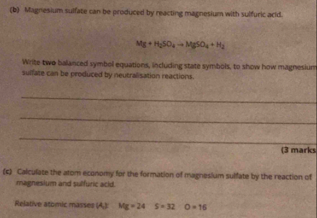 Magnesium sulfate can be produced by reacting magnesium with sulfuric acid.
Mg+H_2SO_4to MgSO_4+H_2
Write two balanced symbol equations, including state symbols, to show how magnesium 
sulfate can be produced by neutralisation reactions. 
_ 
_ 
_ 
(3 marks 
(c) Calculate the atom economy for the formation of magnesium sulfate by the reaction of 
magnesium and sulfuric acid. 
Relative atomic masses (A_1) Mg=24 S=32 O=16