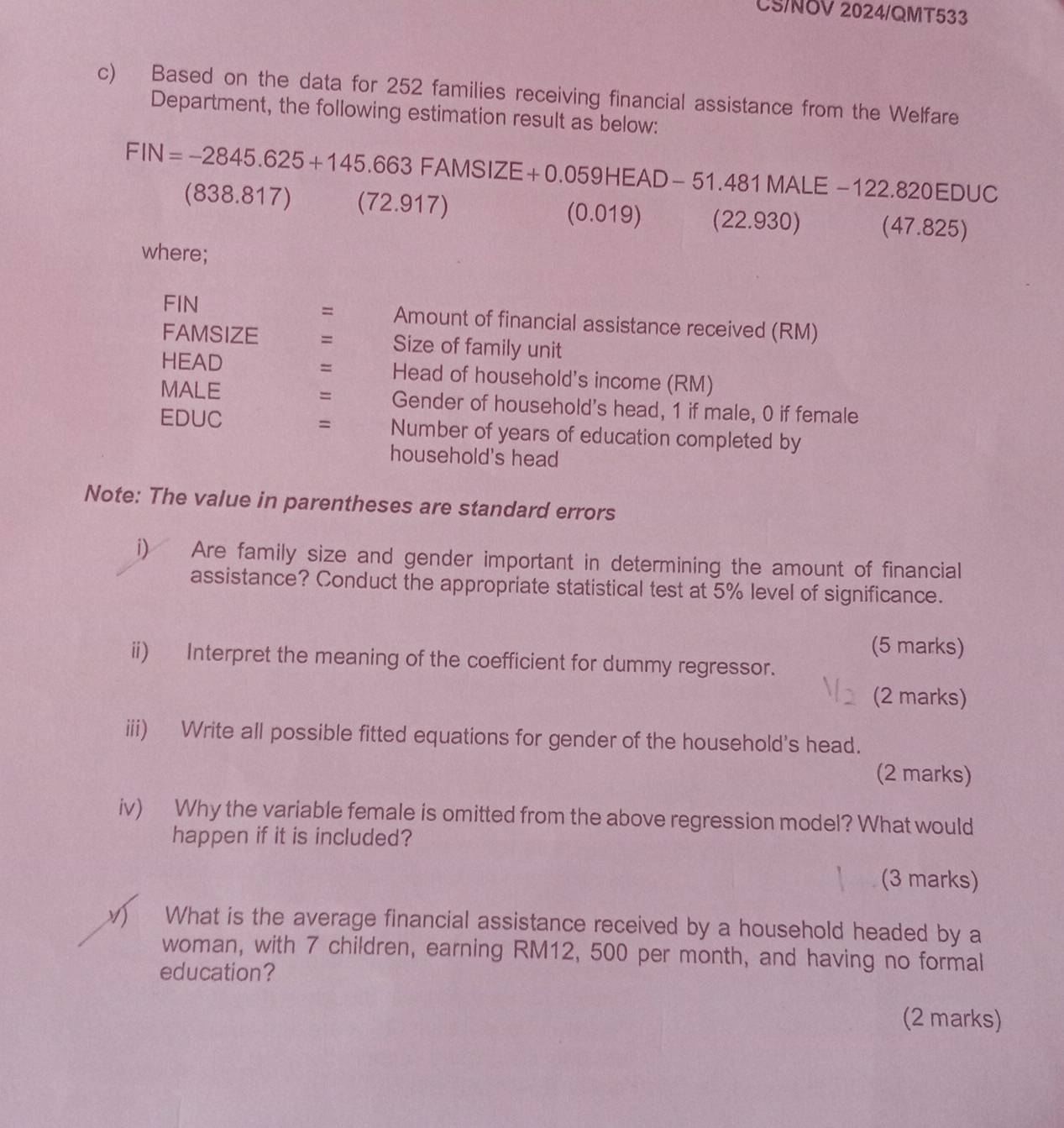 CS/NÖV 2024/QMT533 
c) Based on the data for 252 families receiving financial assistance from the Welfare 
Department, the following estimation result as below:
FIN=-2845.625+145.663FAMSIZE+0.059HEAD-51.481MALE -122.820EDUC
(838 .817) (72.91 1 (0.019) (22.930) (47.825) 
where; 
= 
FIN Amount of financial assistance received (RM) 
FAMSIZE = Size of family unit 
= 
HEAD Head of household's income (RM) 
= 
MALE Gender of household's head, 1 if male, 0 if female 
= 
EDUC Number of years of education completed by 
household's head 
Note: The value in parentheses are standard errors 
i)₹ Are family size and gender important in determining the amount of financial 
assistance? Conduct the appropriate statistical test at 5% level of significance. 
(5 marks) 
ii) Interpret the meaning of the coefficient for dummy regressor. 
(2 marks) 
iii) Write all possible fitted equations for gender of the household's head. 
(2 marks) 
iv) Why the variable female is omitted from the above regression model? What would 
happen if it is included? 
(3 marks) 
V What is the average financial assistance received by a household headed by a 
woman, with 7 children, earning RM12, 500 per month, and having no formal 
education? 
(2 marks)