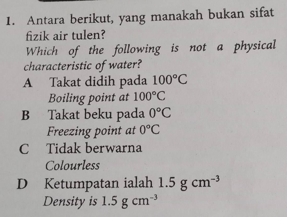 Antara berikut, yang manakah bukan sifat
fizik air tulen?
Which of the following is not a physical
characteristic of water?
A Takat didih pada 100°C
Boiling point at 100°C
B Takat beku pada 0°C
Freezing point at 0°C
C Tidak berwarna
Colourless
D Ketumpatan ialah 1.5gcm^(-3)
Density is 1.5gcm^(-3)