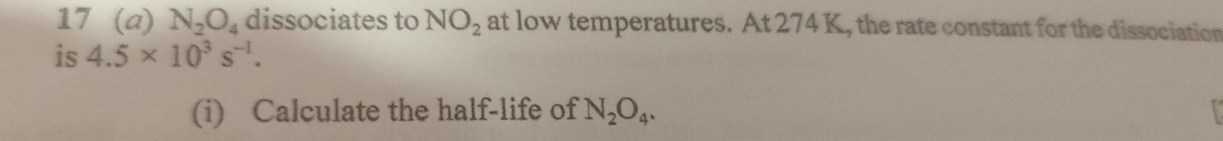 17 (a) N_2O_4 dissociates to NO_2 at low temperatures. At 274 K, the rate constant for the dissociation 
is 4.5* 10^3s^(-1). 
(i) Calculate the half-life of N_2O_4.