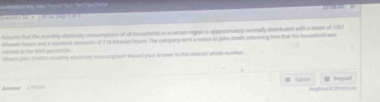 esßesleaming com Portal Terd enTakefente 27:58.001 
eston S2 9 1 e 57 Blep 1 6 T 
Assume that the manthly electricily consumptions of all households in a certain region is approsimately normally distributed with a mean of 1261
kilowalt-hours and a standard deviation of 118 kilowan bours. The compony sent a notice to john Srsth informing him that his household was 
ranked at the f8th peromble . 
What's john Smith's monthly electricty consumption? Round your answer to the nearest whole cumber 
Tables Kryped 
Antwer 3 Points 
Keybo and Shorouts