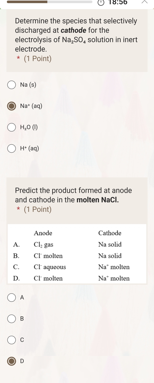 18:56
Determine the species that selectively
discharged at cathode for the
electrolysis of Na_2SO_4 solution in inert
electrode.
* (1 Point)
Na(s)
Na^+(aq)
H_2O(l)
H^+(aq)
Predict the product formed at anode
and cathode in the molten NaCl.
* (1 Point)
A
B
C
D