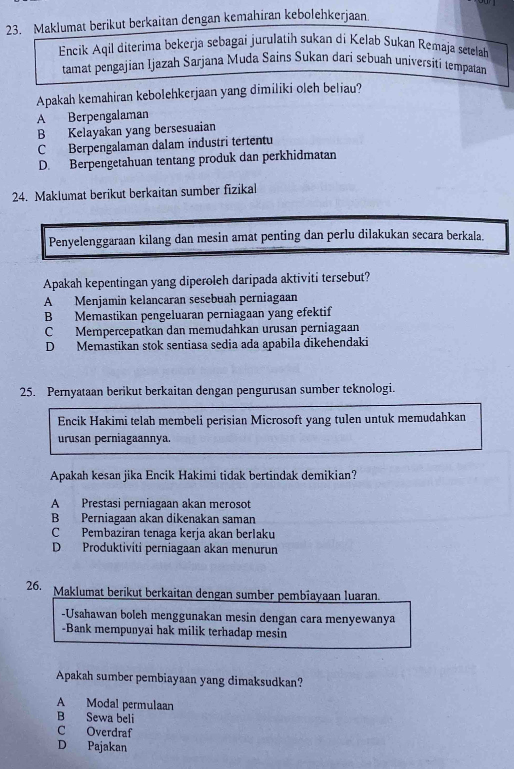 Maklumat berikut berkaitan dengan kemahiran kebolehkerjaan
Encik Aqil diterima bekerja sebagai jurulatih sukan di Kelab Sukan Remaja setelah
tamat pengajian Ijazah Sarjana Muda Sains Sukan dari sebuah universiti tempatan
Apakah kemahiran kebolehkerjaan yang dimiliki oleh beliau?
A Berpengalaman
B Kelayakan yang bersesuaian
C Berpengalaman dalam industri tertentu
D. Berpengetahuan tentang produk dan perkhidmatan
24. Maklumat berikut berkaitan sumber fizikal
Penyelenggaraan kilang dan mesin amat penting dan perlu dilakukan secara berkala.
Apakah kepentingan yang diperoleh daripada aktiviti tersebut?
A Menjamin kelancaran sesebuah perniagaan
B Memastikan pengeluaran perniagaan yang efektif
C Mempercepatkan dan memudahkan urusan perniagaan
D Memastikan stok sentiasa sedia ada apabila dikehendaki
25. Pernyataan berikut berkaitan dengan pengurusan sumber teknologi.
Encik Hakimi telah membeli perisian Microsoft yang tulen untuk memudahkan
urusan perniagaannya.
Apakah kesan jika Encik Hakimi tidak bertindak demikian?
A Prestasi perniagaan akan merosot
B Perniagaan akan dikenakan saman
C Pembaziran tenaga kerja akan berlaku
D Produktiviti perniagaan akan menurun
26. Maklumat berikut berkaitan dengan sumber pembiayaan luaran.
-Usahawan boleh menggunakan mesin dengan cara menyewanya
-Bank mempunyai hak milik terhadap mesin
Apakah sumber pembiayaan yang dimaksudkan?
A Modal permulaan
B Sewa beli
C Overdraf
D Pajakan