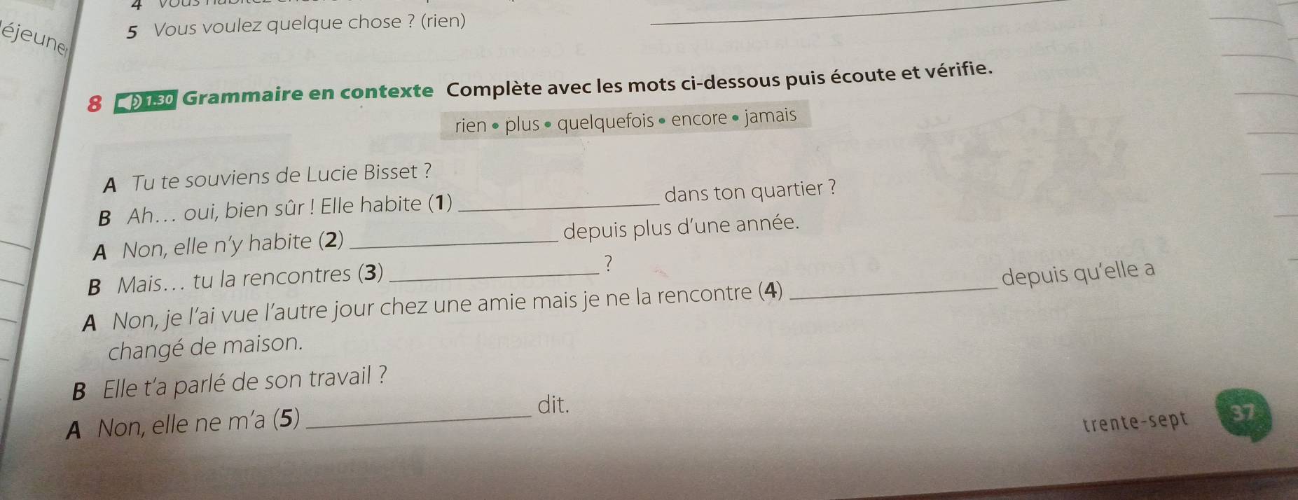 Vous voulez quelque chose ? (rien) 
éjeune 
8 2 9150 Grammaire en contexte Complète avec les mots ci-dessous puis écoute et vérifie. 
rien • plus • quelquefois • encore • jamais 
A Tu te souviens de Lucie Bisset ? 
B Ah.. oui, bien sûr ! Elle habite (1) _dans ton quartier ? 
A Non, elle n’y habite (2) _depuis plus d'une année. 
B Mais… tu la rencontres (3) _?_ 
depuis qu’elle a 
A Non, je l’ai vue l’autre jour chez une amie mais je ne la rencontre (4) 
changé de maison. 
Elle t'a parlé de son travail ? 
A Non, elle ne m'a (5)_ dit. 
trente-sept 37