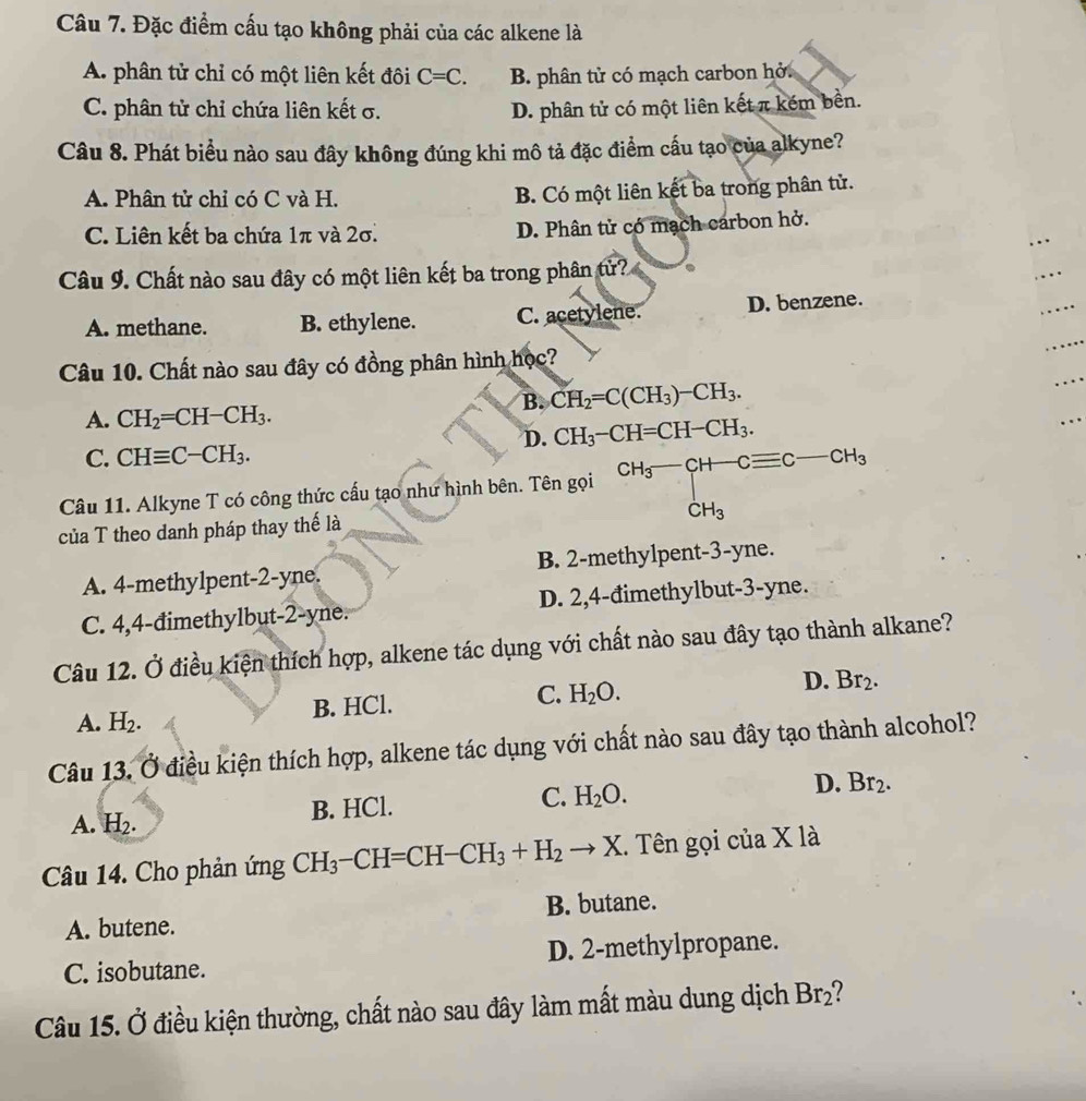 Đặc điểm cấu tạo không phải của các alkene là
A. phân tử chỉ có một liên kết đôi C=C. B. phân tử có mạch carbon hở.
C. phân tử chỉ chứa liên kết σ. D. phân tử có một liên kết π kém bền.
Câu 8. Phát biểu nào sau đây không đúng khi mô tả đặc điểm cấu tạo của alkyne?
A. Phân tử chỉ có C và H. B. Có một liên kết ba trong phân tử.
C. Liên kết ba chứa 1π và 2σ. D. Phân tử có mạch carbon hở.
Câu 9. Chất nào sau đây có một liên kết ba trong phân tử?
A. methane. B. ethylene. C. acetylene. D. benzene.
Câu 10. Chất nào sau đây có đồng phân hình học?
B. CH_2=C(CH_3)-CH_3.
A. CH_2=CH-CH_3.
D. CH_3-CH=CH-CH_3.
C. CHequiv C-CH_3.
Câu 11. Alkyne T có công thức cấu tạo như hình bên. Tên gọi CH_3-CH-Cequiv C-CH_3
của T theo danh pháp thay thế là
A. 4-methylpent-2-yne. B. 2-methylpent-3-yne.
C. 4,4-đimethylbut-2-yne. D. 2,4-đimethylbut-3-yne.
Câu 12. Ở điều kiện thích hợp, alkene tác dụng với chất nào sau đây tạo thành alkane?
B. HCl. C. H_2O. D. Br_2.
A. H_2.
Câu 13. Ở điều kiện thích hợp, alkene tác dụng với chất nào sau đây tạo thành alcohol?
C.
D.
A. H_2.
B. HCl. H_2O. Br_2.
Câu 14. Cho phản ứng CH_3-CH=CH-CH_3+H_2to X. Tên gọi của X là
A. butene. B. butane.
C. isobutane. D. 2-methylpropane.
Câu 15. Ở điều kiện thường, chất nào sau đây làm mất màu dung dịch Br_2