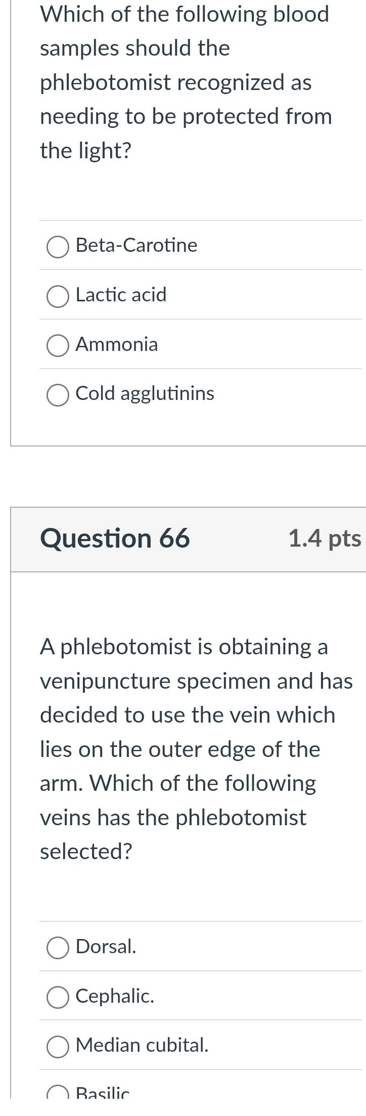 Which of the following blood
samples should the
phlebotomist recognized as
needing to be protected from
the light?
Beta-Carotine
Lactic acid
Ammonia
Cold agglutinins
Question 66 1.4 pts
A phlebotomist is obtaining a
venipuncture specimen and has
decided to use the vein which
lies on the outer edge of the
arm. Which of the following
veins has the phlebotomist
selected?
Dorsal.
Cephalic.
Median cubital.
Basilic