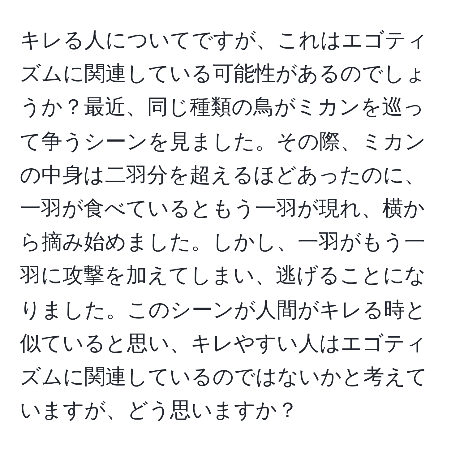 キレる人についてですが、これはエゴティズムに関連している可能性があるのでしょうか？最近、同じ種類の鳥がミカンを巡って争うシーンを見ました。その際、ミカンの中身は二羽分を超えるほどあったのに、一羽が食べているともう一羽が現れ、横から摘み始めました。しかし、一羽がもう一羽に攻撃を加えてしまい、逃げることになりました。このシーンが人間がキレる時と似ていると思い、キレやすい人はエゴティズムに関連しているのではないかと考えていますが、どう思いますか？