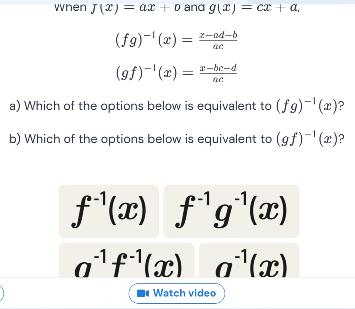 vnen J(x)=ax+b and g(x)=cx+a,
(fg)^-1(x)= (x-ad-b)/ac 
(gf)^-1(x)= (x-bc-d)/ac 
a) Which of the options below is equivalent to (fg)^-1(x) ?
b) Which of the options below is equivalent to (gf)^-1(x) ?
f^(-1)(x) f^(-1)g^(-1)(x)
a^(-1)f^(-1)(x) a^(-1)(x)
Watch video