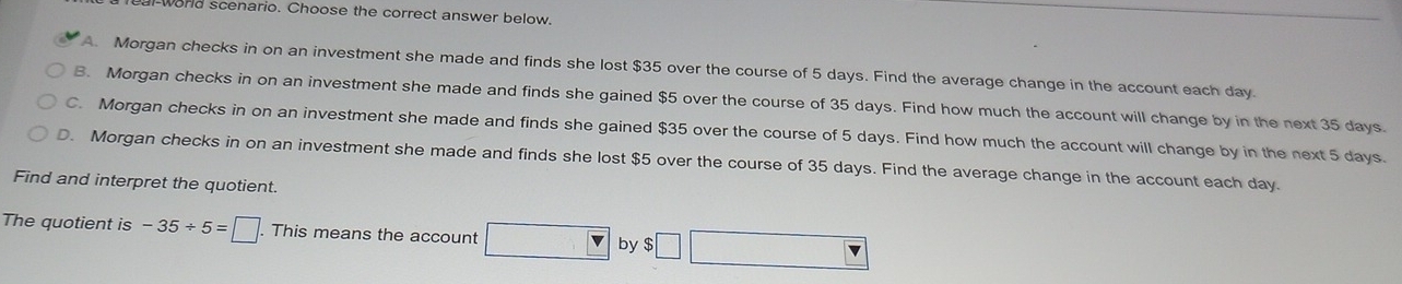 ord scenario. Choose the correct answer below.
A. Morgan checks in on an investment she made and finds she lost $35 over the course of 5 days. Find the average change in the account each day.
B. Morgan checks in on an investment she made and finds she gained $5 over the course of 35 days. Find how much the account will change by in the next 35 days.
C. Morgan checks in on an investment she made and finds she gained $35 over the course of 5 days. Find how much the account will change by in the next 5 days.
D. Morgan checks in on an investment she made and finds she lost $5 over the course of 35 days. Find the average change in the account each day.
Find and interpret the quotient.
The quotient is -35/ 5=□. This means the account □ by □