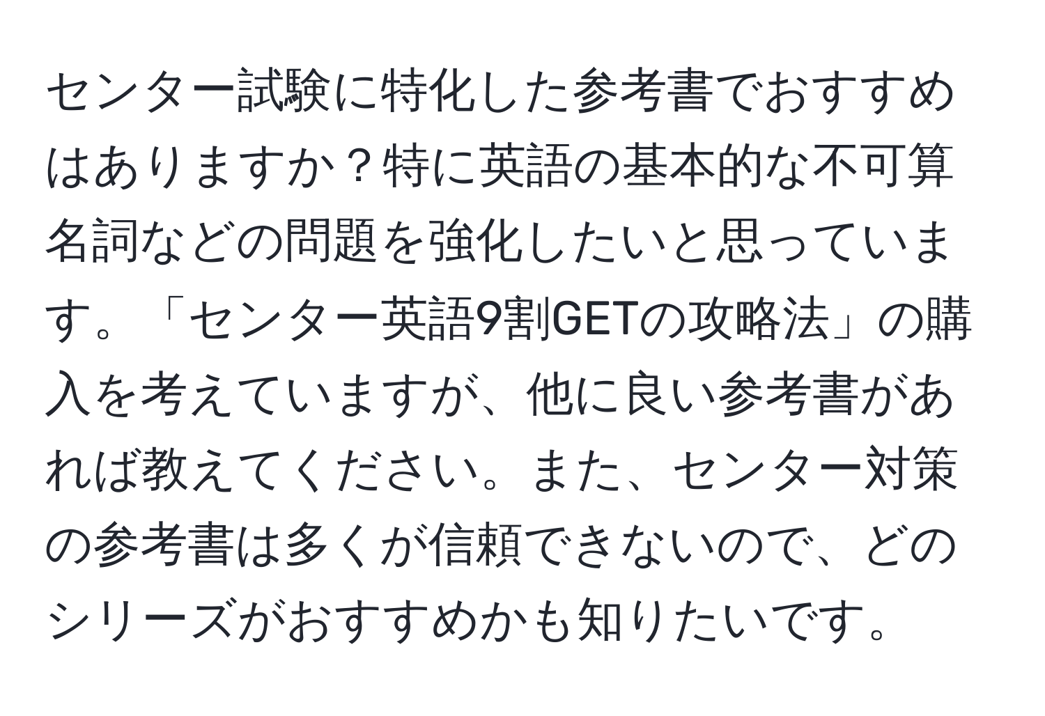 センター試験に特化した参考書でおすすめはありますか？特に英語の基本的な不可算名詞などの問題を強化したいと思っています。「センター英語9割GETの攻略法」の購入を考えていますが、他に良い参考書があれば教えてください。また、センター対策の参考書は多くが信頼できないので、どのシリーズがおすすめかも知りたいです。