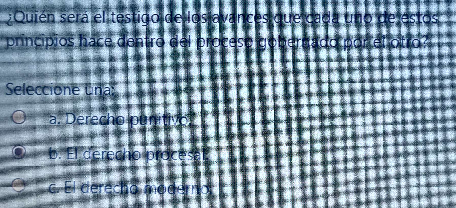 ¿Quién será el testigo de los avances que cada uno de estos
principios hace dentro del proceso gobernado por el otro?
Seleccione una:
a. Derecho punitivo.
b. El derecho procesal.
c. El derecho moderno.