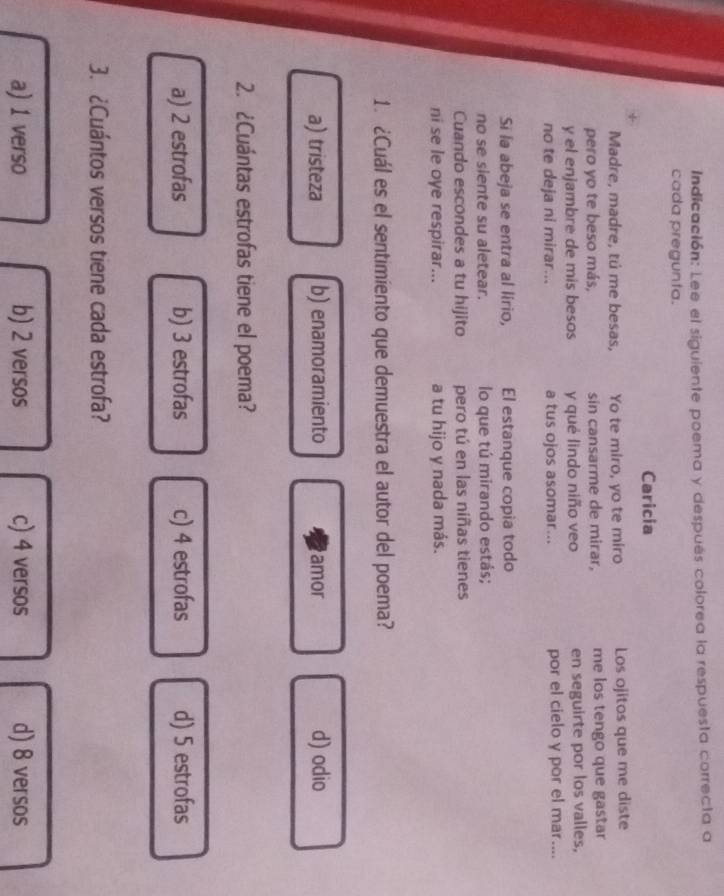 Indicación: Lee el siguiente poema y después colorea la respuesta correcta a
cada pregunta.
Caricia
Madre, madre, tú me besas, Yo te miro, yo te miro Los ojitos que me diste
pero yo te beso más, sin cansarme de mirar, me los tengo que gastar
y el enjambre de mis besos y qué lindo niño veo en seguirte por los valles,
no te deja ni mirar... a tus ojos asomar... por el cielo y por el mar....
Si la abeja se entra al lirio, El estanque copia todo
no se siente su aletear. lo que tú mirando estás;
Cuando escondes a tu hijito pero tú en las niñas tienes
ni se le oye respirar... a tu hijo y nada más.
1. ¿Cuál es el sentimiento que demuestra el autor del poema?
a) tristeza b) enamoramiento amor d) odio
2. ¿Cuántas estrofas tiene el poema?
a) 2 estrofas b) 3 estrofas c) 4 estrofas d) 5 estrofas
3. ¿Cuántos versos tiene cada estrofa?
a) 1 verso b) 2 versos c) 4 versos d) 8 versos