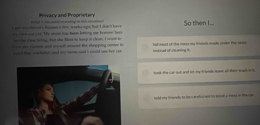 Privacy and Proprietary
What is the positive ending to this situation?
I got my driver's license a few weeks ago, but I don't have So then I...
my own car yet. My mom has been letting me borrow hers
for the time being, but she likes to keep it clean, I want to
drive my friends and myself around the shopping center in hid most of the mess my friends made under the seats
town thns weekend, and my mom said I could use her car. instead of cleaning it.
took the car out and let my friends leave all their trash in it.
told my friends to be careful not to leave a mess in the car.