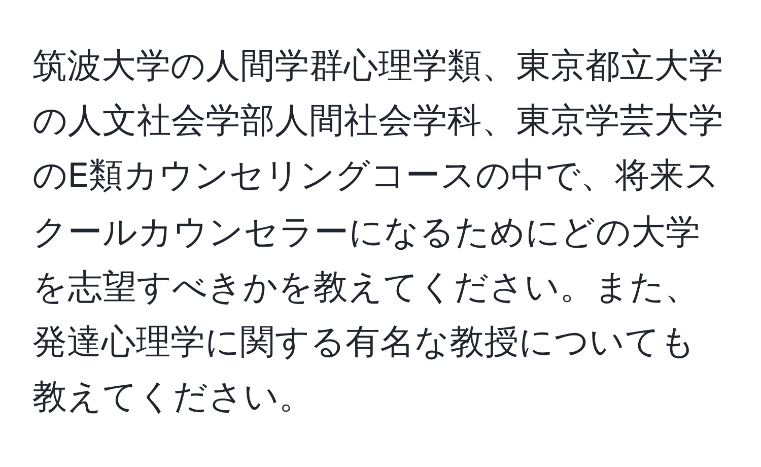 筑波大学の人間学群心理学類、東京都立大学の人文社会学部人間社会学科、東京学芸大学のE類カウンセリングコースの中で、将来スクールカウンセラーになるためにどの大学を志望すべきかを教えてください。また、発達心理学に関する有名な教授についても教えてください。