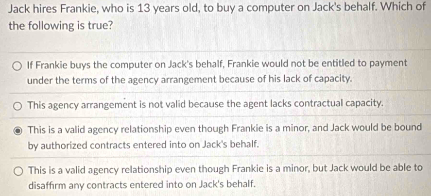 Jack hires Frankie, who is 13 years old, to buy a computer on Jack's behalf. Which of
the following is true?
If Frankie buys the computer on Jack's behalf, Frankie would not be entitled to payment
under the terms of the agency arrangement because of his lack of capacity.
This agency arrangement is not valid because the agent lacks contractual capacity.
This is a valid agency relationship even though Frankie is a minor, and Jack would be bound
by authorized contracts entered into on Jack's behalf.
This is a valid agency relationship even though Frankie is a minor, but Jack would be able to
disaffirm any contracts entered into on Jack's behalf.