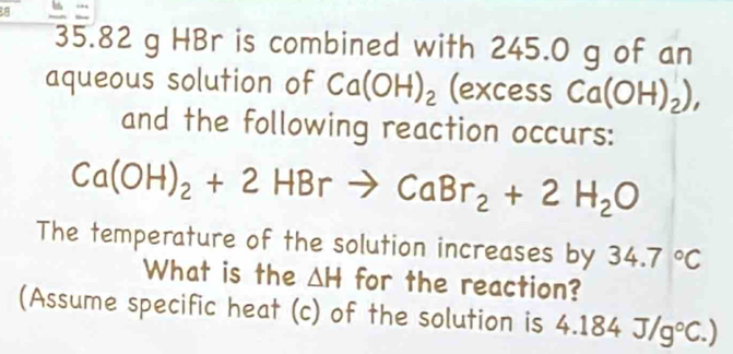 88
35.82 g HBr is combined with 245.0 g of an 
aqueous solution of Ca(OH)_2 (excess Ca(OH)_2), 
and the following reaction occurs:
Ca(OH)_2+2HBrto CaBr_2+2H_2O
The temperature of the solution increases by 34.7°C
What is the △ H for the reaction? 
(Assume specific heat (c) of the solution is 4 4.184J/g°C.)