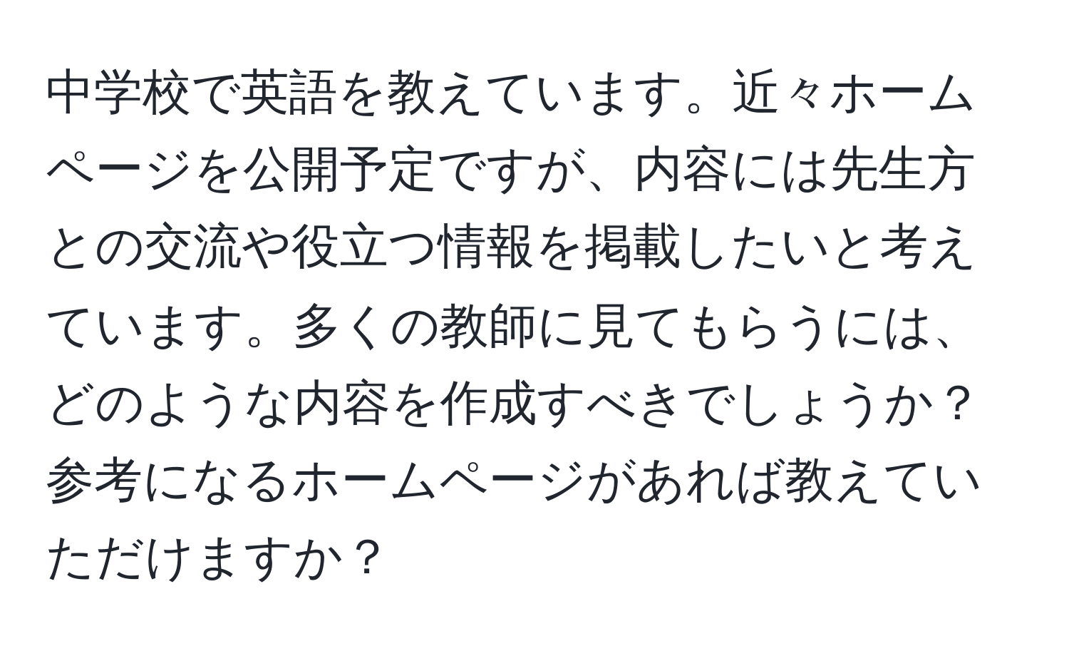 中学校で英語を教えています。近々ホームページを公開予定ですが、内容には先生方との交流や役立つ情報を掲載したいと考えています。多くの教師に見てもらうには、どのような内容を作成すべきでしょうか？参考になるホームページがあれば教えていただけますか？