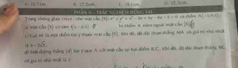 A. 15.7cm Ⅱ 17,2cm C18.1cm Ω. 17,5cm.
Phân 1I - trác nghiệm đùng sau
Trong không gian Oxyz cho mặt cầu (5)|x^2+y^2+z^2-2x+4y-6z-2=0 và diễm overline A(-10;1)=
al Mặt cầu (S) có tâm f(L-2,3). i Chểm A năm ngoài mặt cầu [5]
c Gọi M là một điểm tày y thuộc mặt cầu (5). Khi đô, độ đài đoan thắng MA có giả trị nhỏ nhất
1-2sqrt(3). 
di Một đường thắng (d) tùy ý qua A cát mặt cầu tại hai điểm B.C, Khi đó, đô đài đoạn tháng IC
cô già trì nhỏ nất là 2