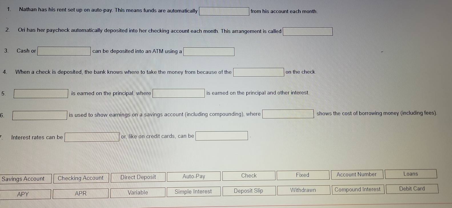 Nathan has his rent set up on auto-pay. This means funds are automatically overline 1= from his account each month. 
2. Ori has her paycheck automatically deposited into her checking account each month. This arrangement is called □ 
3. Cash or □ can be deposited into an ATM using a □
4. When a check is deposited, the bank knows where to take the money from because of the □ on the check 
5. □ is earned on the principal, where □ is earned on the principal and other interest 
6. □ is used to show earnings on a savings account (including compounding), where □ shows the cost of borrowing money (including fees). 
Interest rates can be □ or, like on credit cards, can be □ . 
Fixed 
Savings Account Checking Account Direct Deposit Auto-Pay Check Account Number Loans 
APY APR Variable Simple Interest | Deposit Slip Withdrawn Compound Interest Debit Card