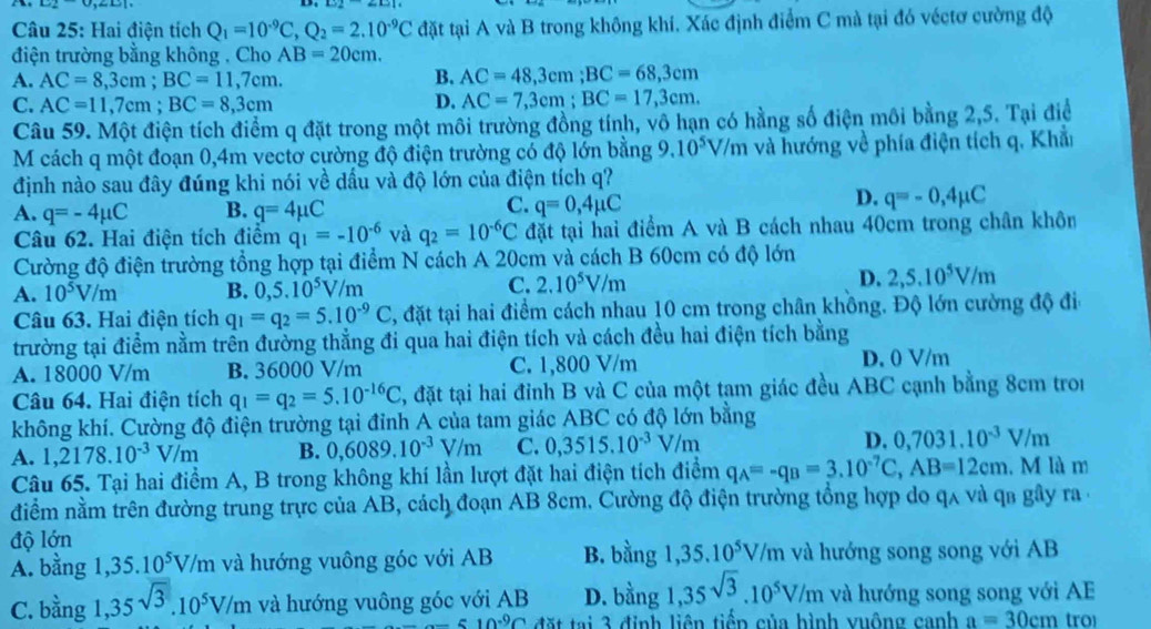 Hai điện tích Q_1=10^(-9)C,Q_2=2.10^(-9)C đặt tại A và B trong không khí. Xác định điểm C mà tại đó véctơ cường độ
điện trường bằng không . Cho AB=20cm.
A. AC=8,3cm;BC=11,7cm.
B. AC=48,3cm;BC=68,3cm
C. AC=11,7cm;BC=8,3cm D. AC=7,3cm;BC=17,3cm.
Câu 59. Một điện tích điểm q đặt trong một môi trường đồng tính, vô hạn có hằng số điện môi bằng 2,5. Tại điể
M cách q một đoạn 0,4m vectơ cường độ điện trường có độ lớn bằng 9.10^5V/m và hướng về phía điện tích q. Khẩi
định nào sau đây đúng khi nói về dầu và độ lớn của điện tích q?
C.
A. q=-4mu C B. q=4mu C q=0,4mu C
D. q=-0,4mu C
Câu 62. Hai điện tích điểm q_1=-10^(-6) và q_2=10^(-6)C đặt tại hai điểm A và B cách nhau 40cm trong chân khôn
Cường độ điện trường tổng hợp tại điểm N cách A 20cm và cách B 60cm có độ lớn
A. 10^5V/m B. 0,5.10^5V/m
C. 2.10^5V/m
D. 2,5.10^5V/m
Câu 63. Hai điện tích q_1=q_2=5.10^(-9)C 3, đặt tại hai điểm cách nhau 10 cm trong chân không. Độ lớn cường độ đi
trường tại điểm nằm trên đường thẳng đi qua hai điện tích và cách đều hai điện tích bằng
A. 18000 V/m B. 36000 V/m C. 1,800 V/m D. 0 V/m
Câu 64. Hai điện tích q_1=q_2=5.10^(-16)C , đặt tại hai đỉnh B và C của một tạm giác đều ABC cạnh bằng 8cm tron
không khí. Cường độ điện trường tại đỉnh A của tam giác ABC có độ lớn bằng
A. 1,2178.10^(-3)V/m B. 0,6089.10^(-3)V/m C. 0,3515.10^(-3)V/m D. 0,7031.10^(-3)V/m
Câu 65. Tại hai điểm A, B trong không khí lần lượt đặt hai điện tích điểm q_A=-q_B=3.10^(-7)C,AB=12cm. M là m
điểm nằm trên đường trung trực của AB, cách đoạn AB 8cm. Cường độ điện trường tổng hợp do qã và qa gây ra  ở
độ lớn B. bằng 1 35.10^5V/m và hướng song song với AB
A. bằng 1,35.10^5V/m và hướng vuông góc với AB
C. bằng 1,35sqrt(3).10^5V/m và hướng vuông góc với AB D. bằng 1,35^(sqrt(3.10^5)V/m) và hướng song song với AE
_ =10^(-9) đặt tại 3 định liên tiếp của hình vuộng canh a=30cm tro