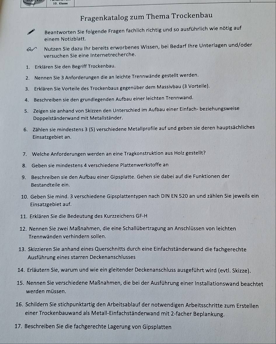 Klasse
Fragenkatalog zum Thema Trockenbau
Beantworten Sie folgende Fragen fachlich richtig und so ausführlich wie nötig auf
einem Notizblatt.
Nutzen Sie dazu Ihr bereits erworbenes Wissen, bei Bedarf Ihre Unterlagen und/oder
versuchen Sie eine Internetrecherche.
1. Erklären Sie den Begriff Trockenbau.
2. Nennen Sie 3 Anforderungen die an leichte Trennwände gestellt werden.
3. Erklären Sie Vorteile des Trockenbaus gegenüber dem Massivbau (3 Vorteile).
4. Beschreiben sie den grundlegenden Aufbau einer leichten Trennwand.
5. Zeigen sie anhand von Skizzen den Unterschied im Aufbau einer Einfach- beziehungsweise
Doppelständerwand mit Metallständer.
6. Zählen sie mindestens 3 (5) verschiedene Metallprofile auf und geben sie deren hauptsächliches
Einsatzgebiet an.
7. Welche Anforderungen werden an eine Tragkonstruktion aus Holz gestellt?
8. Geben sie mindestens 4 verschiedene Plattenwerkstoffe an
9. Beschreiben sie den Aufbau einer Gipsplatte. Gehen sie dabei auf die Funktionen der
Bestandteile ein.
10. Geben Sie mind. 3 verschiedene Gipsplattentypen nach DIN EN 520 an und zählen Sie jeweils ein
Einsatzgebiet auf.
11. Erklären Sie die Bedeutung des Kurzzeichens GF-H
12. Nennen Sie zwei Maßnahmen, die eine Schallübertragung an Anschlüssen von leichten
Trennwänden verhindern sollen.
13. Skizzieren Sie anhand eines Querschnitts durch eine Einfachständerwand die fachgerechte
Ausführung eines starren Deckenanschlusses
14. Erläutern Sie, warum und wie ein gleitender Deckenanschluss ausgeführt wird (evtl. Skizze).
15. Nennen Sie verschiedene Maßnahmen, die bei der Ausführung einer Installationswand beachtet
werden müssen.
16. Schildern Sie stichpunktartig den Arbeitsablauf der notwendigen Arbeitsschritte zum Erstellen
einer Trockenbauwand als Metall-Einfachständerwand mit 2-facher Beplankung.
17. Beschreiben Sie die fachgerechte Lagerung von Gipsplatten