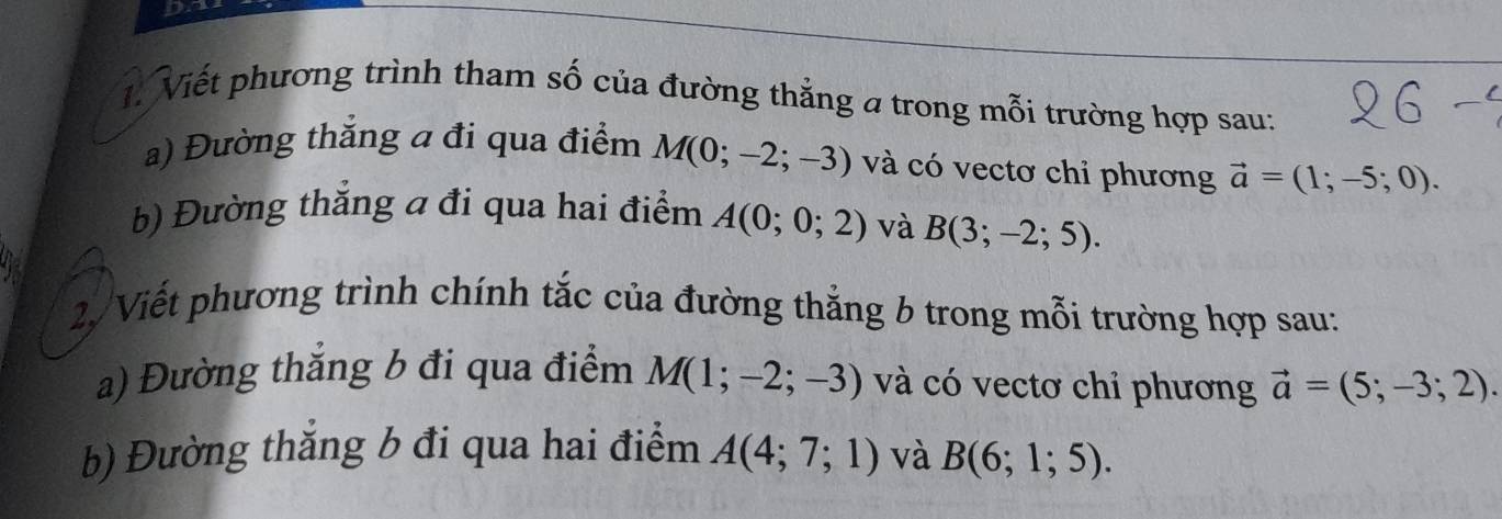 Viết phương trình tham số của đường thẳng a trong mỗi trường hợp sau: 
a) Đường thắng a đi qua điểm M(0;-2;-3) và có vectơ chi phương vector a=(1;-5;0). 
b) Đường thăng a đi qua hai điểm A(0;0;2) và B(3;-2;5). 
2/ Viết phương trình chính tắc của đường thắng b trong mỗi trường hợp sau: 
a) Đường thăng b đi qua điểm M(1;-2;-3) và có vectơ chỉ phương vector a=(5;-3;2). 
b) Đường thăng b đi qua hai điểm A(4;7;1) và B(6;1;5).