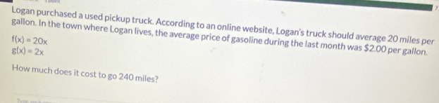 Logan purchased a used pickup truck. According to an online website, Logan's truck should average 20 miles per
f(x)=20x gallon. In the town where Logan lives, the average price of gasoline during the last month was $2.00 per gallon.
g(x)=2x
How much does it cost to go 240 miles?