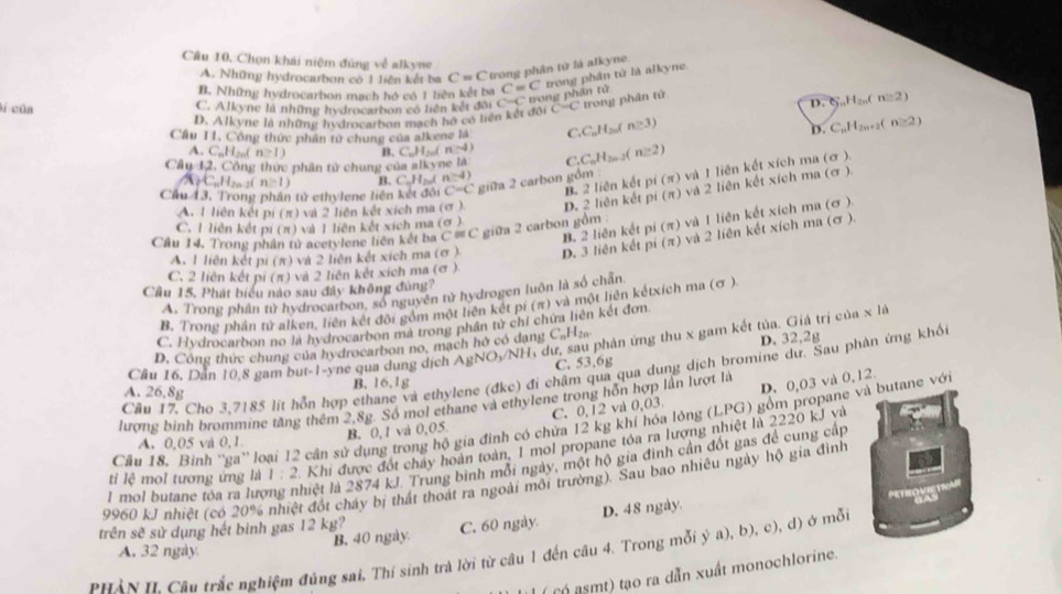 Chọn khái niệm đùng về alkyne
A. Những hydrocarbon có 1 liên kết ba C=C trong phân tử là alkyne.
B. Những hydrocarbon mạch hó có 1 liên kết ba C=C trong phân tử là alkyne.
lí của C. Alkyne là những hydrocarbon có liên kết đôi C=C * trong  phân tử
D. Alkyne là những hydrocarbon mạch hồ có liên kết đội ( C=C trong phân tử
D. ζ,,H,,,( n≌ 2)
Câu I1, Công thức phân tử chung của alkene là C C_nH_2 f n≥ 3) D. C_nH_2 ,+2( n≥ 2)
A. C_nH_2 n≥ 1) B. C_nH_2 1 n:-4)
Cây 12, Công thức phân tử chung của a|k yne là ( _1C_nH_2n-2 n≥ 2)
B. 2 liên kết pí (π) và 1 liên kết xích ma (σ ).
A C.A n≥ 1) B. C_nH_2nI n=4)
Cầu 13, Trong phân tử ethylene liên kết đôi C=C giữa 2 carbon gồm
A. 1 liên kết pi (π) và 2 liện kết xích ma (σ ) D. 2 liên kết pi (π) và 2 liên kết xích ma (σ ).
B. 2 liên kết pi (π) và 1 liên kết xích ma (σ ).
C. 1 liên kết pi (π) và 1 liên kết xích ma (σ )
Cầu 14. Trong phân tử acetylene liên kết ba C = C giữa 2 carbon gồm
A. 1 liên kết pi (π) và 2 liên kết xích ma (σ ) D. 3 liên kết pí (π) và 2 liên kết xích ma (σ ).
C. 2 liên kết DI(π 0  và 2 liên kết xích ma (σ ).
Cầu 15. Phát biểu nào sau đây không đùng?
A. Trong phần tử hydrocarbon, số nguyên tử hydrogen luôn là số chấn
B. Trong phân tử alken, liên kết đội gồm một liên kết pi (π) và một liên kếtxích ma (σ )
C. Hydrocarbon no la hydrocarbon mà trong phần tử chí chứa liên kết đơn
Cầu 16. Dăn 10.8 gam but-1-yne qua dung dịch AgNO_3/Nh dư, sau phản ứng thu x gam kết tủa. Giá trị của x là
D. Công thức chung của hydrocarbon no, mạch hở có dạng C,Hza
C. 53.6g D. 32,2g
Cầu 17, Cho 3,7185 lít hỗn hợp ethane và ethylene (đkc) đi chậm qua qua dung dịch bromine dư. Sau phàn ứng khối
B. 16.1g
A. 26,8g
lượng binh brommine tăng thêm 2,8g. Số mol ethane và ethylene trong hồn hợp lần lượt là
B. 0, 1 và 0,05 C. 0,12 và 0,03 D. 0,03 và 0,12.
Cầu 18. Binh ''ga'' loại 12 cần sử dụng trong hộ gia đinh có chứa 12 kg khí hóa lỏng (LPG) gồm propane và butane với
A. 0,05 và 0,1
tỉ lệ mol tương ứng là 1:2 Khi được đốt chảy hoàn toàn, 1 mol propane tóa ra lượng nhiệt là 2220 kJ và
1 mol butane tóa ra lượng nhiệt là 2874 kJ. Trung bình mỗi ngày, một hộ gia đinh cần đốt gas để cung cấp
9960 kJ nhiệt (có 20% nhiệt đốt cháy bị thất thoát ra ngoài môi trường). Sau bao nhiêu ngày hộ gia đình
''' '  ''''
A. 32 ngày B. 40 ngày C. 60 ngày D. 48 ngày.
trên sẽ sử dụng hết binh gas 12 kg?
BHàn II Câu trắc nghiệm đủng sai. Thí sinh trà lời từ câu 1 đến câu 4. Trong mỗi ya .b) , c), d) ở mỗi
( có asmt) tạo ra dẫn xuất monochlorine.