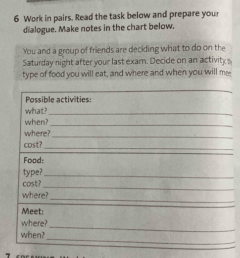 Work in pairs. Read the task below and prepare your 
dialogue. Make notes in the chart below. 
You and a group of friends are deciding what to do on the 
Saturday night after your last exam. Decide on an activity, th 
type of food you will eat, and where and when you will mee 
Possible activities: 
what?_ 
when?_ 
where? 
_ 
cost?_ 
Food: 
type?_ 
cost? 
_ 
where? 
_ 
Meet: 
where? 
_ 
when? 
_ 
_ 
_