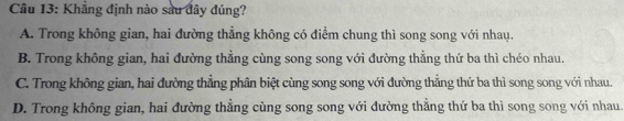 Khẳng định nào sau đây đúng?
A. Trong không gian, hai đường thẳng không có điểm chung thì song song với nhay.
B. Trong không gian, hai đường thẳng cùng song song với đường thẳng thứ ba thì chéo nhau.
C. Trong không gian, hai đường thẳng phân biệt cùng song song với đường thẳng thứ ba thì song song với nhau.
D. Trong không gian, hai đường thẳng cùng song song với đường thẳng thứ ba thì song song với nhau.