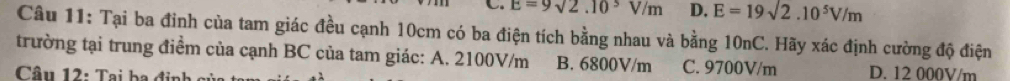 E=9sqrt(2).10^3V/m D. E=19sqrt(2).10^5V/m
Câu 11: Tại ba đinh của tam giác đều cạnh 10cm có ba điện tích bằng nhau và bằng 10nC. Hãy xác định cường độ điện
trường tại trung điểm của cạnh BC của tam giác: A. 2100V/m B. 6800V/m C. 9700V/m D. 12 000V/m
Câu 12: Tại ba định