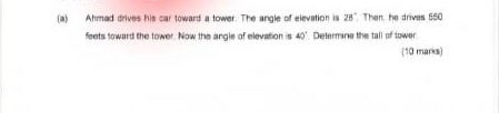 Ahmad drives his car toward a tower. The angle of elevation is 28° Then, he drives 550
feets toward the tower. Now the angle of elevation is 40° Determine the tall of tower 
(10 marks)