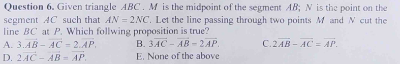 Given triangle ABC. M is the midpoint of the segment AB; N is the point on the
segment AC such that AN=2NC. Let the line passing through two points M and N cut the
line BC at P. Which follwing proposition is true?
A. 3.vector AB-vector AC=2.vector AP. B. 3vector AC-vector AB=2vector AP. C. 2vector AB-vector AC=vector AP.
D. 2vector AC-vector AB=vector AP. E. None of the above