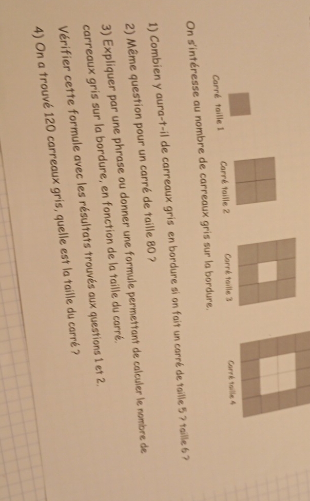 Carré taille 1 Carré taille 2 Carré taille 3 Carré taille 4
On s'intéresse au nombre de carreaux gris sur la bordure, 
1) Combien y aura-t-il de carreaux gris en bordure si on fait un carré de taille 5 ? taille 6 ? 
2) Même question pour un carré de taille 80 ? 
3) Expliquer par une phrase ou donner une formule permettant de calculer le nombre de 
carreaux gris sur la bordure, en fonction de la taille du carré. 
Vérifier cette formule avec les résultats trouvés aux questions 1 et 2. 
4) On a trouvé 120 carreaux gris, quelle est la taille du carré ?
