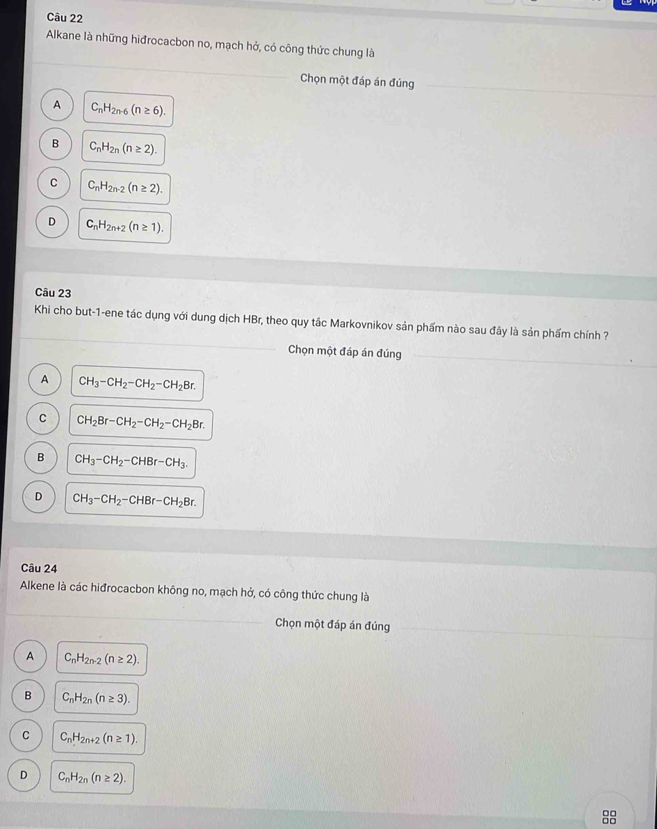 Alkane là những hiđrocacbon no, mạch hở, có công thức chung là
Chọn một đáp án đúng
A C_nH_2n-6(n≥ 6).
B C_nH_2n(n≥ 2).
C C_nH_2n-2(n≥ 2).
D C_nH_2n+2(n≥ 1). 
Câu 23
Khi cho but-1-ene tác dụng với dung dịch HBr, theo quy tắc Markovnikov sản phẩm nào sau đây là sản phẩm chính ?
Chọn một đáp án đúng
A CH_3-CH_2-CH_2-CH_2Br.
C CH_2Br-CH_2-CH_2-CH_2Br.
B CH_3-CH_2-CHBr-CH_3.
D CH_3-CH_2-CHBr-CH_2Br. 
Câu 24
Alkene là các hiđrocacbon không no, mạch hở, có công thức chung là
Chọn một đáp án đúng
A C_nH_2n-2(n≥ 2).
B C_nH_2n(n≥ 3).
C C_nH_2n+2(n≥ 1).
D C_nH_2n(n≥ 2). 
8