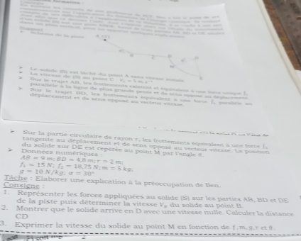 p 0 
C 
. Le solide (5) est laché du point A sans vtesss sonsé 
La vitesse de (S) au puind C:V_2=1m.s^(-1). Sur le trajct AB, les frottements existent et cquialent a one lorce unee' 
parallèle à la ligne de plus grande pente et de sens oppose su déplacemeze 
Sur le trajet BD, lex frottements équivalent à use foce (, parslièle =u 
déplacement et de sens oppose au viéteur vitesse. 
de 
Sur la partie circulaire de rayon r, les frottements équivalent à une force ( 
tangente au déplacement et de sens opposé au vecteur vitesse. La position 
du solide sur DE est repérée au point M par l'angle @.
AB=9m; BD=4.8m; r=2m Données numériques :
f_1=15N; f_2=18.75N; m=5kg
g=10N/kg:a=30°
Tache : Elaborer une explication à la préoccupation de Ben. 
Consigne 
1. Représenter les forces appliquées au solide (S) sur les parties AB, BD et DE 
de la piste puis déterminer la vitesse V du solide au point B. 
2. Montrer que le solide arrive en D avec une vitesse nulle. Calculer la distance 
CD 
3. Exprimer la vitesse du solide au point M en fonction de f.m.g. r etθ.